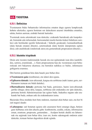 Txostena




6.25. TXOSTENA

6.25.1. Definizioa
Txostenaren bidez beharrezko informazioa ematen dugu egoera konplexuak
hobeto ulertzeko, egoera horietan sor daitezkeen arazoei irtenbidea emateko,
edota, horien aurrean, erabaki batzuk hartzeko.
Txostenak mota askotakoak izan daitezke: erakunde barrukoak edo kanpoko-
ak; formalak edo informalak; horizontalak (maila bereko kideei bidaltzen zaiz-
kie) edo bertikalak (goitik beherakoak / behetik gorakoak); komunikatiboak
(datu hutsak ematen dituzte), aztertzaileak (datu horiek interpretatu egiten
dira), edo analitikoak (ondorioak atera eta gomendioak proposatzen dituzte)…


6.25.2. Idazteko irizpideak
Orain arte txosten tradizionalak luzeak eta oso egituratuak izan dira (aurkibi-
dea, sarrera, eranskinak…). Gure proposamena hau da: txostenean esan beha-
rrekoak orri bakarrera ekartzea; eta horrekin nahikoa ez balitz, informazio
gehigarria eranstea.
Orri horren goialdean hiru datu hauek jaso behar dira:
◗ Txostenaren   gaia (izenburua), eta idatzi den eguna.
◗ Egilearen datuak: izen-abizenak, kargua eta zerbitzua (nahi izanez gero, zer-
 bitzuaren izenean ere bidal daiteke).
◗ Hartzailearen  datuak: pertsona bat bada, gutxienez, haren izen-abizenak
 jarriko ditugu; dena dela, kargua, zerbitzua edo erakundea ere ipin daitezke,
 pertsona horrek Administrazioan lan egiten badu. Irakurlea organo edo era-
 kunde bat bada, orduan aski da erakundearen izena.
Hasierako fitxa moduko hori bete ondoren, mamiari ekin behar zaio, eta hor bi
zati nagusi daude:
◗ Laburpena:   zati honetan egoera edo arazoaren berri emango dugu, betiere
 gure helburua zein den ahaztu gabe: konbentzitu, azaldu, eskatu, informazioa
 eman, erantzun, proposatu, gomendatu… Azalpen horiek ahalik eta laburre-
 nak eta argienak izan behar dira; izan ere, kontu sakonagoak ondoren azter
 daitezke, testuan bertan dagozkien deiak eginda.

                                                                                  315
 
