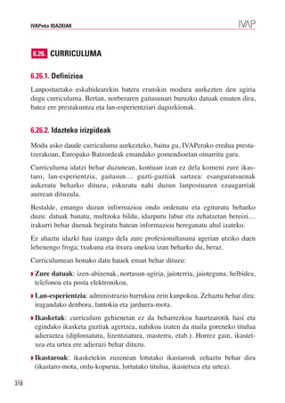 IVAPeko IDAZKIAK




      6.26. CURRICULUMA


      6.26.1. Definizioa
      Lanpostuetako eskabidearekin batera eranskin modura aurkezten den agiria
      dugu curriculuma. Bertan, norberaren gaitasunari buruzko datuak ematen dira,
      batez ere prestakuntza eta lan-esperientziari dagozkionak.


      6.26.2. Idazteko irizpideak
      Modu asko daude curriculuma aurkezteko, baina gu, IVAPerako eredua presta-
      tzerakoan, Europako Batzordeak emandako gomendioetan oinarritu gara.
      Curriculuma idatzi behar duzunean, kontuan izan ez dela komeni zure ikas-
      taro, lan-esperientzia, gaitasun… guzti-guztiak sartzea: esanguratsuenak
      aukeratu beharko dituzu, eskuratu nahi duzun lanpostuaren ezaugarriak
      aurrean dituzula.
      Bestalde, emango duzun informazioa ondo ordenatu eta egituratu beharko
      duzu: datuak banatu, multzoka bildu, idazpuru labur eta zehatzetan bereizi…
      irakurri behar duenak begiratu batean informazioa bereganatu ahal izateko.
      Ez ahaztu idazki hau izango dela zure profesionaltasuna agerian utziko duen
      lehenengo froga; txukuna eta itxura onekoa izan beharko du, beraz.
      Curriculumean honako datu hauek eman behar dituzu:
      ◗ Zure datuak: izen-abizenak, nortasun-agiria, jaioterria, jaioteguna, helbidea,
       telefonoa eta posta elektronikoa.
      ◗ Lan-esperientzia: administrazio barrukoa zein kanpokoa. Zehaztu behar dira:
       iragandako denbora, lantokia eta jarduera-mota.
      ◗ Ikasketak:  curriculum gehienetan ez da beharrezkoa haurtzarotik hasi eta
       egindako ikasketa guztiak agertzea, nahikoa izaten da maila goreneko titulua
       adieraztea (diplomatura, lizentziatura, masterra, etab.). Horrez gain, ikastet-
       xea eta urtea ere adierazi behar dituzu.
      ◗ Ikastaroak: ikasketekin zuzenean lotutako ikastaroak zehaztu behar dira
       (ikastaro-mota, ordu-kopurua, lortutako titulua, ikastetxea eta urtea).

318
 