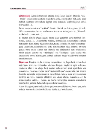 IDAZKETA PROZESUA



              Lehenengoa. Administrazioan idazki-mota asko daude. Batzuk “itxi-
              -itxiak” izaten dira: egitura estandarra dute, eredu jakin bat, datu apur
              batzuk sartzeko prestatuta egoten dira (orduak kontrolatzeko orria,
              ziurtagiria…).
              Beste muturrean testu “irekiak” daude. Horiek ez dute egitura jakinik;
              bide ematen dute, beraz, norberaren sormena abian jartzeko (liburuak,
              artikuluak, txostenak…).
              Bi mutur horien artean idazki-mota asko geratzen dira dantzan (ofi-
              zioak, aktak…). Dokumentu horiek, normalean, nolabaiteko egitura
              bat izaten dute, barne-hezurdura bat, baina testurik ez, hori “asmatzea”
              gure lana baita. Nolanahi ere, testu horien artean bada alderik, ez baita
              gauza bera ofizio xume bat idaztea edo errekurtso bati erantzutea.
              Jakin ezazu: zenbat eta “irekiagoa” eta “zailagoa” izan idazki bat,
              orduan eta arreta handiagoa jartzea komeni zaigu eskuliburu honetan
              azaldutakoari.
              Bigarrena. Idaztea ez da prozesu mekanikoa; ez dugu beti zertan hasi
              aztertzen nori eta zertarako idazten diogun, ondoren egin eskema,
              ondoren idatzi; ez dugu beti zertan azkenerako utzi apainketa eta
              zuzenketa. Gauzak ez dira hain “matematikoak”, nahiz eta guk hemen
              horrela aurkeztu argitasunaren mesedetan. Idazle ona atzera-aurrera
              ibiltzen da beti, eskema aldatzen du idatzi ahala, zuzenketa ez du
              amaierarako uzten… Beraz, ez hartu hemendik aurrera esandakoa
              ezinbestez jarraitu beharreko prozedura bakartzat.
              Azter ditzagun jarraian idazketa-prozesuaren aldiak eta, batez ere, nola
              zaindu komunikazioaren kalitatea horietako bakoitzean.




32
 