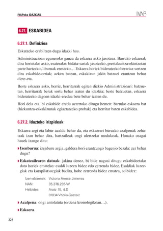 IVAPeko IDAZKIAK




      6.27. ESKABIDEA


      6.27.1. Definizioa
      Eskatzeko erabiltzen dugu idazki hau.
      Administrazioan eguneroko gauza da eskaera asko jasotzea. Barruko eskaerak
      dira horietako asko, esaterako: bidaia-sariak jasotzeko, prestakuntza-ekintzetan
      parte hartzeko, liburuak erosteko… Eskaera horiek bideratzeko berariaz sortzen
      dira eskabide-orriak; azken batean, eskakizun jakin batzuei erantzun behar
      diete-eta.
      Beste eskaera asko, berriz, herritarrak egiten dizkio Administrazioari: batzue-
      tan, herritarrak berak sortu behar izaten du idazkia; beste batzuetan, eskaera
      bideratzeko dagoen idazki-eredua bete behar izaten du.
      Hori dela eta, bi eskabide eredu aztertuko ditugu hemen: barruko eskaera bat
      (hizkuntza-eskakizunak egiaztatzeko probak) eta herritar baten eskabidea.


      6.27.2. Idazteko irizpideak
      Eskaera argi eta labur azaldu behar da, eta eskaerari buruzko azalpenak zeha-
      tzak izan behar dira, hartzaileak ongi ulertzeko modukoak. Honako osagai
      hauek izango ditu:
      ◗ Izenburua:     izenburu argia, galdera hori erantzungo bagenio bezala: zer behar
       dugu?
      ◗ Eskatzailearen  datuak: jakina denez, bi bide nagusi ditugu eskabideetako
       datu horiek emateko: esaldi luzeen bidez edo zerrenda bidez. Esaldiak luzee-
       giak eta korapilatsuegiak badira, hobe zerrenda bidez ematea, adibidez:
           Izen-abizenak: Victoria Arrese Jimenez
           NAN:             35.376.235-W
           Helbidea:        Aratz 15, 4.D
                            01034 Vitoria-Gasteiz

      ◗ Azalpena:   ongi antolatuta (ordena kronologikoan…).
      ◗ Eskaera.


322
 