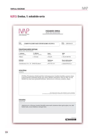 IVAPeko IDAZKIAK



      6.27.3. Eredua, 1: eskabide-orria




                                                                     ESKABIDE-ORRIA
                                                                     HOJA DE SOLICITUD




               Gaia
               Asunto
                            JARDUNALDIETAKO ZIURTAGIRIA EGITEA                                                  Data
                                                                                                                Fecha
                                                                                                                           2005/04/18



               ESKATZAILEAREN DATUAK
               DATOS DEL SOLICITANTE
               1. abizena                 2. abizena                      Izena                                  NAN
               Primer apellido            Segundo apellido                Nombre                                 DNI
                Mateo                      Arrasate                        Araceli                                16.233.867-R

               Helbidea                                                   Telefonoa                              Posta elektronikoa
               Domicilio                                                  Teléfono                               Correo electrónico
                Soroberrieta 19, 4. D 20420 Etxaberri                      943 432 213                            amateo@terra.es




               AZALPENA
               ASUNTO

                      IVAPeko Prestakuntza Zerbitzuak Herri Administrazioen Araubide Juridikoa arautzen duen
                      Legeari buruzko jardunaldi batzuk egin zituen 2005eko urtarrilaren 19an eta 20an, eta nik
                      hitzaldi bat eman nuen jardunaldi horietan: Administrazio-isiltasuna izenekoa, alegia.




                                                                                (Toki gehiago behar baduzu, idatzi eskabide-orri honen atzealdean)
                                                             (Si necesita más espacio, puede seguir escribiendo en la parte posterior de esta hoja)




               ESKAERA
               SOLICITUD

                      Administrazio-isiltasuna izeneko hitzaldia eman nuela ziurtatzen duen agiria egitea, eta, ahal
                      baldin bada, etxera bidaltzea ziurtagiri hori.




                                                                                                                                         Erakunde autonomiaduna
                                                                                                                                           Organismo Autónomo del




324
 