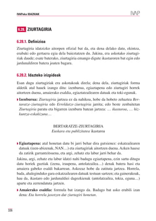 IVAPeko IDAZKIAK




      6.28. ZIURTAGIRIA


      6.28.1. Definizioa
      Ziurtagiria idatzizko aitorpen ofizial bat da, eta dena delako datu, ekintza,
      erabaki edo gertaera egia dela baieztatzen du. Jakina, era askotako ziurtagi-
      riak daude; esate baterako, ziurtagiria emango digute ikastaroren bat egin edo
      jardunaldiren batera joaten bagara.


      6.28.2. Idazteko irizpideak
      Esan dugu ziurtagiriak era askotakoak direla; dena dela, ziurtagiriak forma
      aldetik atal hauek izango ditu: izenburua, egiaztapena edo ziurtagiri horrek
      aitortzen duena, amaierako esaldia, egiaztatzailearen datuak eta toki-egunak.
      ◗ Izenburua:  Ziurtagiria jartzea ez da nahikoa, hobe da hobeto zehaztea Ber-
       taratze-ziurtagiria edo Erroldatze-ziurtagiria jarrita; edo beste zenbaitetan
       Ziurtagiria paratu eta bigarren izenburu batean jartzea: … ikastaroa, … hiz-
       kuntza-eskakizuna…


                             BERTARATZE-ZIURTAGIRIA
                            Euskara eta publizitatea ikastaroa


      ◗ Egiaztapena:   atal honetan datu bi jarri behar dira gutxienez: eskatzailearen
       datuak (izen-abizenak, NAN…) eta ziurtagiriak aitortzen duena. Azken hauxe
       da zatirik garrantzitsuena, eta argi, zehatz eta labur jarri behar da.
      Jakina, argi, zehatz eta labur idatzi nahi badugu egiaztapena, ezin sartu ditugu
      datu horiek guztiak (izena, iraupena, antolatzailea…) denak batera hasi eta
      amaiera gabeko esaldi bakarrean. Askozaz hobe da zatituta jartzea. Horrela,
      bada, ahaleginduko gara eskatzailearen datuak testuan sartzen; eta gainerakoak,
      hau da, ikastaro edo jardunaldiei dagozkienak (antolatzailea, tokia, eguna…)
      aparte eta zerrendatuta jartzen.
      ◗ Amaierako  esaldia: formula bat izango da. Badago bat asko erabili izan
       dena: Eta horrela jasotzen dut ziurtagiri honetan.


326
 