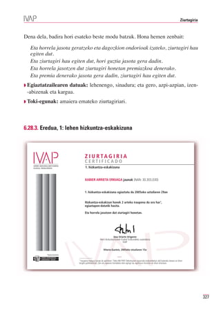 Ziurtagiria



Dena dela, badira hori esateko beste modu batzuk. Hona hemen zenbait:

  Eta horrela jasota geratzeko eta dagozkion ondorioak izateko, ziurtagiri hau
  egiten dut.
  Eta ziurtagiri hau egiten dut, hori guztia jasota gera dadin.
  Eta horrela jasotzen dut ziurtagiri honetan premiazkoa denerako.
  Eta premia denerako jasota gera dadin, ziurtagiri hau egiten dut.
◗ Egiaztatzailearen datuak: lehenengo, sinadura; eta gero, azpi-azpian, izen-
 -abizenak eta kargua.
◗ Toki-egunak:                       amaiera emateko ziurtagiriari.



6.28.3. Eredua, 1: lehen hizkuntza-eskakizuna



                                                   Z I U R TA G I R I A
                                                   CERTIFICADO
                                                   1. hizkuntza-eskakizuna


                                                   XABIER ARRIETA ERKIAGA jaunak (NAN: 30.303.030)


                                                   1. hizkuntza-eskakizuna egiaztatu du 2005eko uztailaren 29an


                                                   Hizkuntza-eskakizun honek 2 urteko iraupena du oro har1,
                                                   egiaztapen-datatik hasita.

                                                   Eta horrela jasotzen dut ziurtagiri honetan.




                                                                                  Josu Uriarte Uriguren
                                                                    Herri-Arduralaritzaren Euskal Erakundeko zuzendaria
                                                                                            IVAP

                                                                        Vitoria-Gasteiz, 2005eko otsailaren 15a
          Erakunde autonomiaduna
            Organismo Autónomo del




                                             1 Iraupena malgua izango da apirilaren 15eko 86/1997 Dekretuaren esparruko erakundeetan aldi baterako lanean ari diren
                                             langile publikoentzat; izan ere, epearen kontaketa eten egingo da, eginkizun horretan ari diren bitartean.




                                                                                                                                                                              327
 