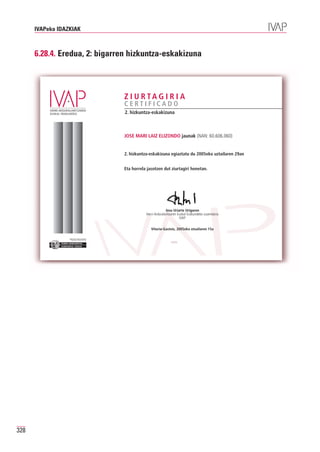 IVAPeko IDAZKIAK



      6.28.4. Eredua, 2: bigarren hizkuntza-eskakizuna



                                             Z I U R TA G I R I A
                                             CERTIFICADO
                                             2. hizkuntza-eskakizuna



                                             JOSE MARI LAIZ ELIZONDO jaunak (NAN: 60.606.060)


                                             2. hizkuntza-eskakizuna egiaztatu du 2005eko uztailaren 29an


                                             Eta horrela jasotzen dut ziurtagiri honetan.




                                                                      Josu Uriarte Uriguren
                                                        Herri-Arduralaritzaren Euskal Erakundeko zuzendaria
                                                                                IVAP

                                                           Vitoria-Gasteiz, 2005eko otsailaren 15a

                  Erakunde autonomiaduna
                    Organismo Autónomo del




328
 