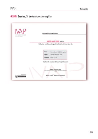 Ziurtagiria



6.28.5. Eredua, 3: bertaratze-ziurtagiria




                                           BERTARATZE-ZIURTAGIRIA




                                                   MIREN DAZA URIBE andrea
                                     hizkuntza-eskakizunak egiaztatzeko azterketetan izan da.




                                              Tokia        Vitoria-Gasteiz (UNEDeko egoitza)
                                              Eguna        2005eko ekainaren 24an

                                              Iraupena     09:00 - 13:30


                                            Eta horrela jasotzen dut ziurtagiri honetan.




                                                            Xabier Gorostiza Imaz
                                              Herri-Arduralaritzaren Euskal Erakundeko zuzendaria
                                                                      IVAP

          Erakunde autonomiaduna
            Organismo Autónomo del

                                                 Vitoria-Gasteiz, 2005eko ekainaren 24a




                                                                                                                  329
 