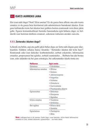 Idatzi aurreko lana



1.1. IDATZI AURREKO LANA

Zer esan nahi dugu? Nori? Zein unetan? Ez da gauza bera albiste ona edo txarra
ematea; ez da gauza bera herritarrari edo administrazio barrukoari idaztea. Ezin
gara kalitatezko testu bat idazten hasi galdera horien erantzunak zein diren jakin
gabe. Egoera komunikatiboari buruzko hausnarketa egin beharra dago: ez bel-
durrik izan horretan denbora emateari, azkenean irabazten aterako zara-eta.


1.1.1. Zertarako idazten dugu?

Lehenik eta behin, argi eta garbi jakin behar dugu zer lortu nahi dugun gure idaz-
kiarekin. Galdera zehatza hauxe litzateke: “Zertarako idazten dut testu hau?”
Erantzunak asko izan daitezke: konbentzitzeko, zerbait eskatzeko, informazioa
emateko, proposamen bat egiteko, zerbaiti erantzuteko… Helburu bat edo bestea
izan, asko aldatuko da bai gure estrategia, bai aukeratutako idazki-mota ere:

                         Helburua                   Agiri-mota
                         Eskatzea                   • Eskabidea
                         Informazioa ematea         • Ofizioa
                                                    • Gutuna
                                                    • Jakinarazpena
                                                    • Iragarkia
                                                    • Foiletoa
                                                    • Zirkularra
                                                    • Curriculuma
                                                    • Prentsarako oharra
                         Eginaraztea                • Dekretua
                                                    • Ebazpena
                                                    • Agindua
                         Iritzia ematea             • Txostena
                                                    • Artikulua
                         Dei egitea                 • Bilera-deia
                                                    • Gonbita
                         Egiaztatzea                • Ziurtagiria
                                                    • Akta
      Nota: sailkapen hau ez da zurruna. Garbi dago, esate baterako, ofizio batek informazioa
      emateko ez ezik, zerbait eskatzeko, eginarazteko… ere balio duela.


                                                                                                       33
 