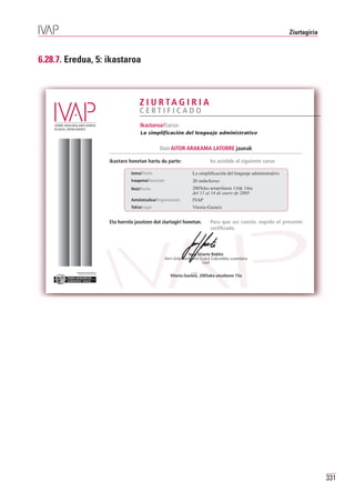 Ziurtagiria



6.28.7. Eredua, 5: ikastaroa



                                                   Z I U R TA G I R I A
                                                   CERTIFICADO
                                                    Ikastaroa/Curso:
                                                    La simplificación del lenguaje administrativo


                                                              Don AITOR ARAKAMA LATORRE jaunak

                                     ikastaro honetan hartu du parte:                          ha asistido al siguiente curso:

                                               Izena/Título                         La simplificación del lenguaje administrativo
                                               Iraupena/Duración                    20 ordu/horas
                                               Noiz/Fecha                           2005eko urtarrilaren 11tik 14ra
                                                                                    del 11 al 14 de enero de 2005
                                               Antolatzailea/Organización           IVAP
                                               Tokia/Lugar                          Vitoria-Gasteiz


                                     Eta horrela jasotzen dut ziurtagiri honetan.              Para que así conste, expido el presente
                                                                                               certificado.



                                                                                   Josu Uriarte Robles
                                                                   Herri-Arduralaritzaren Euskal Erakundeko zuzendaria
                                                                                           IVAP

          Erakunde autonomiaduna
            Organismo Autónomo del
                                                                      Vitoria-Gasteiz, 2005eko otsailaren 15a




                                                                                                                                                  331
 