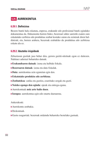 IVAPeko IDAZKIAK




      6.29. AURREKONTUA


      6.29.1. Definizioa
      Bezero batek hala eskatuta, enpresa, erakunde edo profesional batek egindako
      dokumentua da. Dokumentu horren bidez, bezeroari aldez aurretik esaten zaio
      eskatutako zerbitzu edo produktua zenbat kostako zaion eta zeintzuk diren bal-
      dintzak; eta, horren arabera, bezeroak erabakiko du produktua edo zerbitzua
      eskatu ala ez.


      6.29.2. Idazteko irizpideak
      Zehaztasun guztiak jaso behar dira, gerora gaizki-ulertuak egon ez daitezen.
      Nahitaez adierazi beharreko datuak:
      ◗ Erakundearen       datuak: izena eta helbide fiskala.
      ◗ Bezeroaren    datuak: izena eta datu fiskalak.
      ◗ Data:   aurrekontua zein egunetan egin den.
      ◗ Eskatutako    produktu edo zerbitzua.
      ◗ Zenbatekoa:      zatika eta guztira, ezarritako zergak eta guzti.
      ◗ Noizko   egongo den eginda: epeak eta entrega-eguna.
      ◗ Aurrekontuak     noiz arte balio duen.
      ◗ Izenpea:   aurrekontua egin edo onartu duenarena.


      Aukerakoak:
      ◗ Aurrekontu   zenbakia.
      ◗ Deskontuak.

      ◗ Gastu   osagarriak: bezeroak ordaindu beharreko bestelako gastuak.




332
 
