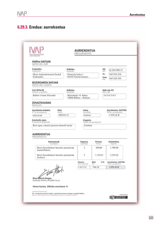 Aurrekontua



6.29.3. Eredua: aurrekontua




                                                                          AURREKONTUA
                                                                          PRESUPUESTO

        IVAPen DATUAK
        DATOS DEL IVAP

        Erakundea
        Organismo
                                                             Helbidea                                               IFZ:      Q-204.0001-F
                                                                                                                              945 010 230
                                                             Domicilio                                              NIF:
         Herri Arduralaritzaren Euskal                         Donostia kalea 1
         Erakundea                                             01010 Vitoria-Gasteiz
                                                                                                                    Tf.:
                                                                                                                    Faxa:
                                                                                                                    Fax:      945 020 304
        BEZEROAREN DATUAK
        DATOS DEL CLIENTE

        Izen-deiturak                                        Helbidea                                               NAN edo IFZ
        Nombre y apellidos                                   Domicilio                                              DNI o NIF
         Ruben Uriarte Elizondo                                Barrenkale 14, behea                                  14.514.514-I
                                                               18006 Bilbao – Bizkaia

        ZEHAZTASUNAK
        DETALLES

        Aurrekontu-zenbakia                    Data                                    Lekua                               Aurrekontua, GUZTIRA

                                                 2005/01/31                             Gasteiz                               3.959,26 €
        Nº de presupuesto                      Fecha                                   Localidad                           TOTAL, presupuesto
         01014-04
        Amaitzeko epea                                                                 Iraupena
        Previsión de finalización                                                      Validez del presupuesto
         Bost egun, eskaria jasotzen denetik hasita                                      Urtebete


        AURREKONTUA
        PRESUPUESTO

                                 Kontzeptuak                                       Kopurua               Prezioa             Zenbatekoa
                                   Conceptos                                       Cantidad               Precio                Importe

               Herri Zuzenbideari buruzko ponentziak                                    2                 850,00               1.700,00
               transkribatzea

               Herri Zuzenbideari buruzko ponentziak                                    2                1.129,63              2.259,26
               itzultzea
                                                                               Oinarria            BEZa            %16      Aurrekontua, GUZTIRA
                                                                               Base imponible      IVA                      TOTAL, presupuesto

                                                                               3.413,15             546,10                    3.959,26 €



         Bixen Alkorta Burgoa
         Itzultzaile Zerbitzu Ofizialeko burua

         Vitoria-Gasteiz, 2005eko urtarrilaren 31


        Oh.: aurrekontua onartzen baduzu, inprimaki hau berau izenpetu eta bidali IVAPera.                                                  Erakunde autonomiaduna
        Nota: si está conforme con el presupuesto, fírmelo y envíenoslo al IVAP.                                                              Organismo Autónomo del




                                                                                                                                                                                     333
 