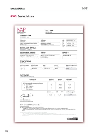 IVAPeko IDAZKIAK



      6.30.3. Eredua: faktura




                                                                                    FAKTURA
                                                                                    FACTURA
                IVAPen DATUAK
                DATOS DEL IVAP

                Erakundea
                Organismo
                                                                        Helbidea                                                  IFZ:       Q-204.0001-F
                                                                                                                                             945 010 230
                                                                        Domicilio                                                 NIF:
                 Herri Arduralaritzaren Euskal                           Donostia kalea 1
                 Erakundea                                               01010 Vitoria-Gasteiz
                                                                                                                                  Tf.:
                                                                                                                                  Faxa:
                                                                                                                                  Fax:       945 020 304
                BEZEROAREN DATUAK
                DATOS DEL CLIENTE

                Izen-deiturak edo erakundea                             Helbidea                                                  NAN edo IFZ
                Nombre y apellidos u organismo                          Domicilio                                                 DNI o NIF
                 Bizkaiko Foru Aldundia                                  Errekalde Zumardia 30                                      P-4800000-D
                 (Hirigintza eta Udal Harremanen Saila)                  40009 Bilbo


                ZEHAZTASUNAK
                DETALLES

                Faktura zenbakia               Erreferentzia                  Data                           Lekua                         Ordaindu beharrekoa

                                                0016-04                        2004/01/30                     Bilbo                          81€
                Nº de factura                  Referencia                     Fecha                          Localidad                     TOTAL a pagar
                 4101-03



                FAKTURATUA
                CONCEPTOS E IMPORTE

                                          Kontzeptuak                                         Kopurua                  Prezioa              Zenbatekoa
                                            Conceptos                                         Cantidad                  Precio                 Importe

                       IZOri agindutako testuen itzulpena
                               2005/05/04                                                          2                    28,00                    56,00
                               Gaia: iragarkia
                               2005/05/05                                                          1                    25,00                    25,00
                               Gaia: gutuna

                                                                                          Oinarria               BEZa            %16       Aurrekontua, guztira
                                                                                          Base imponible         IVA                       Total, presupuesto

                                                                                              69,82                    11,17                    81,00 €


                Irene Osoro Zabala
                Zerbitzu Orokorretako burua

                Vitoria-Gasteiz, 2005eko urriaren 20a

                Oh.: faktura hau egiteko kontuan izan dira honako arau hauek:
                      1. 13/1998 Legea, maiatzaren 29koa, Euskal Autonomia Erkidegoko Administrazioaren tasa eta prezio publikoei buruzkoa.
                      2. 2003ko irailaren 17ko Agindua, Herri Arduralaritzaren Euskal Erakundeko zerbitzuek betetzen dituzten jardueren prezio publikoak finkatzen
                      dituena.
                Nota: para elaborar esta factura, se han tenido en cuenta estas normas:
                      1. Ley 13/1998, de 29 de mayo, de tasas y precios públicos de la Administración de la CAPV.
                      2. Orden de 17 de septiembre de 2003, por la que se fijan los precios públicos de las actividades que prestan los diferentes servicios en que se
                      estructura el IVAP.

                                                                                                                                                              Erakunde autonomiaduna
                                                                                                                                                                Organismo Autónomo del




336
 