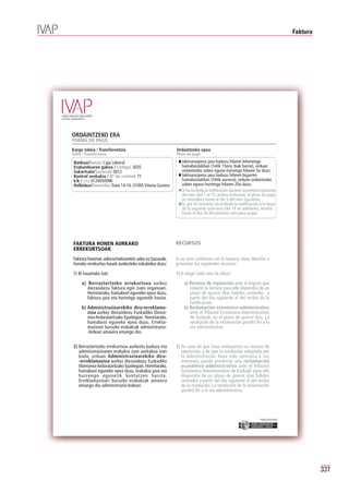 Faktura




ORDAINTZEKO ERA
FORMA DE PAGO
Kargu taloia / Transferentzia                            Ordaintzeko epea
Talón / Transferencia                                    Plazo de pago

 Bankua/Banco: Caja Laboral                                 Jakinarazpena jaso baduzu hilaren lehenengo
 Erakundearen gakoa / Código: 3035                          hamabostaldian (1etik 15era, biak barne), orduan
 Sukurtsala/Sucursal: 0012                                  ordaintzeko azken eguna hurrengo hilaren 5a duzu.
 Kontrol zenbakia / Nº de control: 71                       Jakinarazpena jaso baduzu hilaren bigarren
 k/k / c/c: 0120050996                                      hamabostaldian (16tik aurrera), orduan ordaintzeko
 Helbidea/Domicilio: Dato 14-16, 01005 Vitoria-Gasteiz      azken eguna hurrengo hilaren 20a duzu.
                                                            Si ha recibido la notificación durante la primera quincena
                                                            del mes (del 1 al 15, ambos inclusive), el plazo de pago
                                                            se extenderá hasta el día 5 del mes siguiente.
                                                            Si, por el contrario, ha recibido la notificación a lo largo
                                                            de la segunda quincena (del 16 en adelante), tendrá
                                                            hasta el día 20 del próximo mes para pagar.




FAKTURA HONEN AURKAKO                                    RECURSOS
ERREKURTSOAK
Faktura honetan adierazitakoarekin ados ez bazaude,      Si no está conforme con la factura, tiene derecho a
honako errekurtso hauek aurkezteko eskubidea duzu:       presentar los siguientes recursos:

1) Bi hauetako bat:                                      1) A elegir (sólo uno de ellos):

     a) Berraztertzeko errekurtsoa aurkez                    a) Recurso de reposición ante el órgano que
        diezaiokezu faktura egin zuen organoari.                redactó la factura; para ello dispondrá de un
        Horretarako, hamabost eguneko epea duzu,                plazo de quince días hábiles contados a
        faktura jaso eta hurrengo egunetik hasita.              partir del día siguiente al del recibo de la
                                                                notificación.
     b) Administrazioarekiko diru-erreklama-                 b) Reclamación económico-administrativa
        zioa aurkez diezaiokezu Euskadiko Ekono-                ante el Tribunal Económico-Administrativo
        mia-Arduralaritzako Epaitegiari. Horretarako,           de Euskadi, en el plazo de quince días. La
        hamabost eguneko epea duzu. Errekla-                    resolución de la reclamación pondrá fin a la
        mazioari buruzko erabakiak administrazio-               vía administrativa.
        -bideari amaiera emango dio.


2) Berraztertzeko errekurtsoa aurkeztu baduzu eta        2) En caso de que haya interpuesto un recurso de
   administrazioaren erabakia zure aurkakoa izan            reposición, y de que la resolución adoptada por
   bada, orduan Administrazioarekiko diru-                  la Administración haya sido contraria a sus
   -erreklamazioa aurkez diezaiokezu Euskadiko              intereses, puede presentar una reclamación
   Ekonomia-Arduralaritzako Epaitegiari. Horretarako,       económico-administrativa ante el Tribunal
   hamabost eguneko epea duzu, erabakia jaso eta            Económico-Administrativo de Euskadi; para ello
   hurrengo egunetik kontatzen hasita.                      dispondrá de un plazo de quince días hábiles
   Erreklamazioari buruzko erabakiak amaiera                contados a partir del día siguiente al del recibo
   emango dio administrazio-bideari.                        de la resolución. La resolución de la reclamación
                                                            pondrá fin a la vía administrativa.




                                                                                                              Erakunde autonomiaduna
                                                                                                                Organismo Autónomo del




                                                                                                                                                   337
 