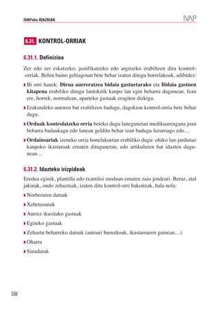 IVAPeko IDAZKIAK




      6.31. KONTROL-ORRIAK


      6.31.1. Definizioa
      Zer edo zer eskatzeko, justifikatzeko edo argitzeko erabiltzen dira kontrol-
      -orriak. Behin baino gehiagotan bete behar izaten ditugu horrelakoak, adibidez:
      ◗ Biorri hauek: Dirua aurreratzea bidaia gastuetarako eta Bidaia gastuen
       kitapena erabiliko ditugu lantokitik kanpo lan egin beharra dugunean. Izan
       ere, horrek, normalean, aparteko gastuak eragiten dizkigu.
      ◗ Erakundeko   autoren bat erabiltzen badugu, dagokion kontrol-orria bete behar
       dugu.
      ◗ Orduak  kontrolatzeko orria beteko dugu lanegunetan medikuarengana joan
       beharra badaukagu edo lanean gelditu behar izan badugu luzaroago edo…
      ◗ Ordainsariak izeneko orria honelakoetan erabiliko dugu: ohiko lan-jardunaz
       kanpoko ikastaroak ematen ditugunetan, edo artikuluren bat idazten dugu-
       nean…

      6.31.2. Idazteko irizpideak
      Eredua eginik, plantilla edo txantiloi moduan ematen zaio jendeari. Beraz, atal
      jakinak, ondo zehaztuak, izaten ditu kontrol-orri bakoitzak, hala nola:
      ◗ Norberaren   datuak
      ◗ Xehetasunak

      ◗ Aurrez   ikusitako gastuak
      ◗ Eginiko   gastuak
      ◗ Zehaztu   beharreko datuak (autoari buruzkoak, ikastaroaren gainean…)
      ◗ Oharra

      ◗ Sinadurak




338
 