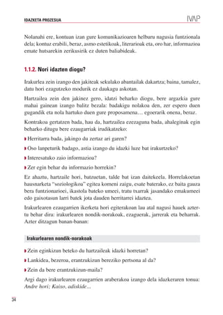 IDAZKETA PROZESUA



     Nolanahi ere, kontuan izan gure komunikazioaren helburu nagusia funtzionala
     dela; kontuz erabili, beraz, asmo estetikoak, literarioak eta, oro har, informazioa
     emate hutsarekin zerikusirik ez duten baliabideak.


     1.1.2. Nori idazten diogu?

     Irakurlea zein izango den jakiteak sekulako abantailak dakartza; baina, tamalez,
     datu hori ezagutzeko modurik ez daukagu askotan.
     Hartzailea zein den jakinez gero, idatzi beharko diogu, bere argazkia gure
     mahai gainean izango balitz bezala: badakigu nolakoa den, zer espero duen
     gugandik eta nola hartuko duen gure proposamena… egoerarik onena, beraz.
     Kontrakoa gertatzen bada, hau da, hartzailea ezezaguna bada, ahaleginak egin
     beharko ditugu bere ezaugarriak irudikatzeko:
     Q Herritarra   bada, jakingo du zertaz ari garen?
     Q Oso    lanpeturik badago, astia izango du idazki luze bat irakurtzeko?
     Q Interesatuko   zaio informazioa?
     Q Zer   egin behar du informazio horrekin?
     Ez ahaztu, hartzaile hori, batzuetan, talde bat izan daitekeela. Horrelakoetan
     hausnarketa “soziologikoa” egitea komeni zaigu, esate baterako, ez baita gauza
     bera funtzionarioei, ikastola bateko umeei, tratu txarrak jasandako emakumeei
     edo gaixotasun larri batek jota dauden herritarrei idaztea.
     Irakurlearen ezaugarrien ikerketa hori egiterakoan lau atal nagusi hauek azter-
     tu behar dira: irakurlearen nondik-norakoak, ezaguerak, jarrerak eta beharrak.
     Azter ditzagun banan-banan:


      Irakurlearen nondik-norakoak

     Q Zein   eginkizun beteko du hartzaileak idazki horretan?
     Q Lankidea,    bezeroa, erantzukizun bereziko pertsona al da?
     Q Zein   da bere erantzukizun-maila?
     Argi dago irakurlearen ezaugarrien araberakoa izango dela idazkeraren tonua:
     Andre hori; Kaixo, adiskide...

34
 