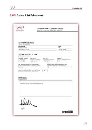 Kontrol-orriak



6.31.5. Eredua, 3: IVAPeko autoak




                                                KONTROL-ORRIA. IVAPeko autoak
                                                HOJA DE CONTROL. Vehículos del IVAP




        NORBERAREN DATUAK
        DATOS PERSONALES
        Izen-deiturak                                                                           NAN
        Nombre y apellidos                                                                      DNI
         Itziar Velez Zabala                                                                     14.891.021-B


        AUTOARI BURUZKO DATUAK
        DATOS DEL VEHÍCULO
        Matrikula zenbakia        Noiz hartu?                    Noiz utzi?                  Non utzi?

         11.234-DD                 2005/01/10                     2005/01/11                  D-36
        Nº de matrícula           ¿Cuándo lo ha cogido?          ¿Cuándo lo ha devuelto?     ¿Dónde lo ha dejado aparcado?



        Utzi duzunean, zenbat km zituen autoak?                          Nabaritu duzu zarata edo arazoren bat?

         18.364                                                           No
        ¿Cuántos kilómetros tiene el vehículo al dejarlo?                ¿Ha notado algún ruido u otro problema?



        Beharrezkoa ikusten duzu autoa garbitzea?
        ¿Considera necesario que se limpie el coche?
                                                            Bai
                                                            Sí
                                                                   ✓     Ez
                                                                         No




        ESATEKORIK
        COMENTARIOS

            Gurpilen presioa konprobatzea komeni da.




             Sinadura
             Firma
                                                                                                                   Erakunde autonomiaduna
                                                                                                                     Organismo Autónomo del




                                                                                                                                                           341
 