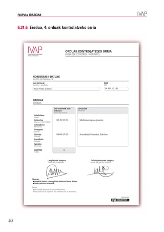 IVAPeko IDAZKIAK



      6.31.6. Eredua, 4: orduak kontrolatzeko orria




                                                        ORDUAK KONTROLATZEKO ORRIA
                                                        HOJA DE CONTROL HORARIO




                NORBERAREN DATUAK
                DATOS PERSONALES
                Izen-deiturak                                                                       NAN
                Nombre y apellidos                                                                  DNI
                 Itziar Velez Zabala                                                                 14.891.021-B



                ORDUAK
                HORAS
                                        Zein ordutatik zein            Arrazoiak
                                        ordutara                       Motivos
                                        Intervalo horario
                 Astelehena

                                            08:30/10:30                 Medikuarengana joateko
                 Lunes
                 Asteartea
                 Martes (13/01/2005)
                 Asteazkena
                 Miércoles
                 Osteguna

                                           08:00/15:00                  Azterketa Hizkuntza Eskolan
                 Jueves
                 Ostirala
                 Viernes
                 Larunbata
                 Sábado
                 Igandea
                 Domingo

                 GUZTIRA                            9
                 TOTAL



                                 Langilearen izenpea                               Zerbitzuburuaren izenpea
                                 Firma del trabajador                              Firma del jefe de Servicio




               Oharrak:
                 Honekin batera, ziurtagiriak aurkeztu behar dituzu.
                 Ondo zehaztu arrazoiak.

               Notas:
                 No olvide presentar los justificantes.
                 Sea preciso al exponer los motivos de la ausencia.

                                                                                                                    Erakunde autonomiaduna
                                                                                                                      Organismo Autónomo del




342
 