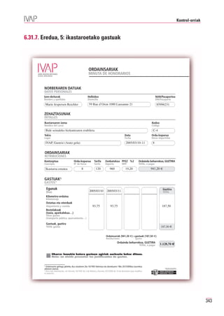 Kontrol-orriak



6.31.7. Eredua, 5: ikastaroetako gastuak




                                                          ORDAINSARIAK
                                                          MINUTA DE HONORARIOS


        NORBERAREN DATUAK
        DATOS PERSONALES
        Izen-deiturak                                    Helbidea                                                                   NAN/Pasaportea
        Nombre y apellidos                               Domicilio                                                                  DNI/Pasaporte
            Marie Jespersen Reichler                      59 Rue d’Oron 1000 Lausanne 21                                            85996231

        ZEHAZTASUNAK
        DETALLES
        Ikastaroaren izena                                                                                                    Kodea
        Nombre del curso                                                                                                      Código
            Bide seinaleko hizkuntzaren erabilera                                                                              C-4
        Tokia                                                                                      Data                       Ordu-kopurua
        Lugar                                                                                      Fecha                      Horas impartidas
            IVAP, Gasteiz (Aratz gela)                                                              2005/03/10-11              8


        ORDAINSARIAK
        RETRIBUCIONES
        Kontzeptua                       Ordu-kopurua           Tarifa       Zenbatekoa PFEZ %2                    Ordaindu beharrekoa, GUZTIRA
        Concepto                         Nº de horas            Tarifa       Importe            IRPF               TOTAL, a pagar
            Ikastaroa ematea                      8               120             960               19,20                    941,20 €


        GASTUAK1
        GASTOS1

                                                           2005/03/10          2005/03/11
            Egunak                                                                                                                        Guztira
            Días                                                                                                                          TOTAL
            Kilometro-ordaina
            Kilometraje

                                                              93,75               93,75                                                  187,50
            Ostatua eta otorduak
            Alojamiento y comida
            Bestelakoak
            (taxia, aparkalekua…)
            Otros gastos
            (transporte público, aparcamiento…)


                                                                                                                                        187,50 €
            Gastuak, guztira
            TOTAL gastos


                                                                              Ordainsariak (941,20 €) +gastuak (187,50 €)
                                                                              Retribuciones                    gastos
                                                                                          Ordaindu beharrekoa, GUZTIRA
                                                                                                                   TOTAL, a pagar      1.128,70 €


                Oharra: honekin batera gastuen agiriak aurkeztu behar dituzu.
                Nota: no olvide presentar los justificantes de gastos.


        1 Ordainsariez gehiago jakiteko, ikus otsailaren 2ko 16/1993 Dekretua eta abenduaren 19ko 267/2000koa (aurrekoa
        aldatzen duena).                                                                                                                    Erakunde autonomiaduna
                                                                                                                                              Organismo Autónomo del
        1 Para más información, ver Decreto 16/1993 de 2 de febrero y Decreto 267/2000 de 19 de diciembre (que modifica
        el anterior).




                                                                                                                                                                                        343
 