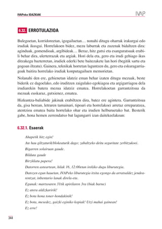 IVAPeko IDAZKIAK




      6.32. ERROTULAZIOA

      Bulegoetan, korridoreetan, igogailuetan… nonahi ditugu oharrak irakurgai edo
      irudiak ikusgai. Horrelakoen bidez, mezu laburrak eta zuzenak bidaltzen dira:
      aginduak, gomendioak, argibideak… Beraz, hitz gutxi eta esanguratsuak erabi-
      li behar dira, ulerterrazak eta argiak. Hori dela eta, gero eta irudi gehiago ikus
      ditzakegu bazterretan, irudiek ederki bete baitezakete lan hori (begitik sartu eta
      gogoan iltzatu). Gainera, teknikak horretan laguntzen du, gero eta eskuragarria-
      goak baitira horrelako irudiak konputagailuen memorietan.
      Nolanahi den ere, gehienetan idatziz eman behar izaten ditugu mezuak, beste
      biderik ez dagoelako, edo iruditzen zaigulako egokiagoa eta argigarriagoa dela
      irudiarekin batera mezua idatziz ematea. Horrelakoetan garrantzitsua da
      mezuak euskaraz, gutxienez, ematea.
      Hizkuntza-baliabide jakinak erabiltzen dira, batez ere agintera. Garrantzitsua
      da, gisa berean, letraren tamainari, tipoari eta horrelakoei arretaz erreparatzea,
      atentzioa ematea baita horrelako ohar eta irudien helburuetako bat. Besterik
      gabe, hona hemen zerrendatxo bat lagungarri izan daitekeelakoan:


      6.32.1. Esaerak

           Ahapetik hitz egin!
           Ate hau giltzaturik/blokeaturik dago; zabaltzeko deitu seguritate zerbitzukoei.
           Bigarren solairuan gaude.
           Bilduta gaude
           Birziklatu papera!
           Datorren asteartean, hilak 16, 12:00etan irekiko dugu liburutegia.
           Datozen egun hauetan, IVAPeko liburutegia itxita egongo da arratsaldez jendea-
           rentzat, inbentario lanak direla-eta.
           Egunak: martxoaren 31tik apirilaren 3ra (biak barne)
           Ez atera aldizkaririk!
           Ez bota hona toner-hondakinik!
           Ez bota, mesedez, gaizki eginiko kopiak! Utzi mahai gainean!
           Ez erre!

344
 