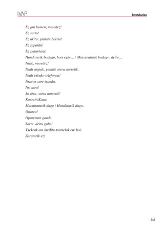 Errotulazioa



Ez jan hemen, mesedez!
Ez sartu!
Ez ukitu: pintatu berria!
Ez zapaldu!
Ez zeharkatu!
Hondaturik badago, hots egin… / Matxuraturik badago, deitu…
Isilik, mesedez!
Itzali argiak, gelatik atera aurretik.
Itzali eskuko telefonoa!
Itxaron zure txanda.
Itxi atea!
Jo atea, sartu aurretik!
Kontuz!/Kasu!
Matxuraturik dago / Hondaturik dago.
Oharra!
Oporretan gaude.
Sartu, deitu gabe!
Txekeak eta kreditu-txartelak ere bai.
Zaratarik ez!




                                                                             345
 