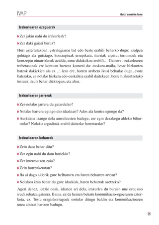 Idatzi aurreko lana



 Irakurlearen ezaguerak

Q Zer   jakin nahi du irakurleak?
Q Zer   daki gaiari buruz?
Hori aztertutakoan, estrategiaren bat edo beste erabili beharko dugu: azalpen
gehiago ala gutxiago, kontzeptuak errepikatu, iturriak aipatu, terminoak eta
kontzeptu oinarrizkoak azaldu, tonu didaktikoa erabili… Gainera, irakurlearen
trebetasunak ere kontuan hartzea komeni da: euskara-maila, beste hizkuntza
batzuk dakizkien ala ez…; izan ere, horren arabera ikusi beharko dugu, esate
baterako, ea nolako hizkera edo euskalkia erabil daitekeen, beste hizkuntzetako
testuak itzuli behar dizkiogun, eta abar.


 Irakurlearen jarrerak

Q Zer-nolako   jarrera du gaiarekiko?
Q Nolako   harrera egingo dio idazkiari? Ados ala kontra egongo da?
Q Aurkakoa izango dela aurreikusten badugu, zer egin dezakegu aldeko bihur-
 tzeko? Nolako argudioak erabil daitezke horretarako?


 Irakurlearen beharrak

Q Zein   datu behar ditu?
Q Zer   egin nahi du datu horiekin?
Q Zer   interesatzen zaio?
Q Zein   hurrenkeratan?
Q Ba   al dago alderik gure helburuen eta haren beharren artean?
Q Nolakoa    izan behar du gure idazkiak, haren beharrak asetzeko?
Ageri denez, idazle onak, idazten ari dela, irakurlea du buruan une oro; oso
irudi zehatza gainera. Baina, ez da hemen bukatu komunikazio-egoeraren azter-
keta, ez. Testu eraginkorragoak sortuko ditugu baldin eta komunikazioaren
unea aintzat hartzen badugu.

                                                                                         35
 