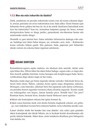 IDAZKETA PROZESUA



     1.1.3. Non eta nola irakurriko da idazkia?

     Zutik, jendartean eta presaka irakurtzeko testua izan ala testua eskuetan dugu-
     la, etxean, patxadaz eta eroso irakurtzekoa izan, bada aldea. Geure buruari egin
     beharreko beste galdera bat hau da: ba al du astirik idazkiaren hartzaileak testu
     luze bat irakurtzeko? Izan ere, normalean lanpetuta egongo da; beraz, testuan
     derrigorrezkoa baino ez diogu jarriko, gainerakoak oin-oharretan bertan edo
     amaierarako utziko ditugu.
     Oraindik ez gara idazten hasi, baina sekulako informazioa daukagu esku arte-
     an: badakigu nori idatzi behar diogun, zer, zertarako, noiz, nola… Kalitatezko
     testua sortzeko bidean gaude. Has gaitezen, bada, paperean jarri beharreko
     ideiak sortzen eta eskema baten inguruan antolatzen.




     1.2. IDEIAK SORTZEN

     Komunikazio-egoera argitu ondoren, eta idazteari ekin aurretik, ideiak sortu
     egin behar dira. Ofizio labur bat idatzi behar badugu, seguru asko, ez dugu den-
     bora luzerik galduko horretan; testua luzeagoa edo konplexuagoa bada, berriz,
     ezinbestekoa dugu ideien mapa on bat izatea.
     Hamaika modu dago gai baten inguruko ideiak sortzeko: bakoitzak berea du,
     berari balio diona. Halere, askotan, kosta egiten zaigu abiapuntua zehaztea.
     Demagun, esate baterako, aldizkari berri bat argitaratu nahi dutela zerbitzuan,
     eta proiektu horren inguruko txostena eskatu dizutela nagusiek. Eserita zaude
     eta ordenagailua zuri begira, lanean hasteko prest. Nondik hasi? Zer jarri?
     Kontuan hartu, besteak beste, honako hauek blokeoari aurre egiteko:
     Q Ideien edo kontzeptuen eskema bat egitea komeni da.
     Q Jakin ezazu horretan inork ezin dizula formula magikorik eskaini; are gehia-
       go: zure lankideari txosten bera eskatzen badiote, testu ezberdina aterako zaio.
     Lanari ekiteko modu bat honako hau izan daiteke: saia zaitez gaia garatuko
     duten kontzeptuak edo ideiak biltzen, eta ez kezkatu horiek desordenatuta edo
     gaizki idatzita badaude. Idatzi dena, orain tontakeria dirudiena gero baliagarria
     izan daiteke eta:

36
 