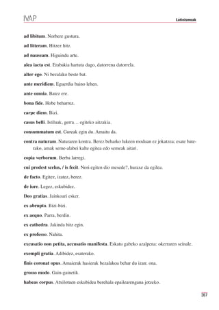 Latinismoak



ad libitum. Norbere gustura.

ad litteram. Hitzez hitz.

ad nauseam. Higuindu arte.

alea iacta est. Erabakia hartuta dago, datorrena datorrela.

alter ego. Ni bezalako beste bat.

ante meridiem. Eguerdia baino lehen.

ante omnia. Batez ere.

bona fide. Hobe beharrez.

carpe diem. Bizi.

casus belli. Istiluak, gerra… egiteko aitzakia.

consummatum est. Gureak egin du. Amaitu da.

contra naturam. Naturaren kontra. Berez beharko lukeen moduan ez jokatzea; esate bate-
    rako, amak seme-alabei kalte egitea edo semeak aitari.

copia verborum. Berba larregi.

cui prodest scelus, / is fecit. Nori egiten dio mesede?, huraxe da egilea.

de facto. Egitez, izatez, berez.

de iure. Legez, eskubidez.

Deo gratias. Jainkoari esker.

ex abrupto. Bizi-bizi.

ex aequo. Parra, berdin.

ex cathedra. Jakinda hitz egin.

ex professo. Nahita.

excusatio non petita, accusatio manifesta. Eskatu gabeko azalpena: okerraren seinale.

exempli gratia. Adibidez, esaterako.

finis coronat opus. Amaierak hasierak bezalakoa behar du izan: ona.

grosso modo. Gain-gainetik.

habeas corpus. Atxilotuen eskubidea berehala epailearengana jotzeko.

                                                                                           367
 