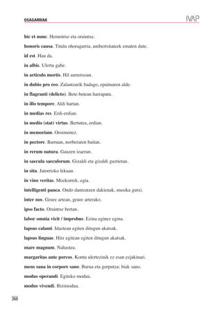 OSAGARRIAK



      hic et nunc. Hementxe eta oraintxe.
      honoris causa. Titulu ohoragarria, unibertsitateek ematen dute.
      id est. Hau da.
      in albis. Ulertu gabe.
      in articulo mortis. Hil aurretxoan.
      in dubio pro reo. Zalantzarik badago, epaituaren alde.
      in flagranti (delicto). Bete-betean harrapatu.
      in illo tempore. Aldi hartan.
      in medias res. Erdi-erdian.
      in medio (stat) virtus. Bertutea, erdian.
      in memoriam. Oroimenez.
      in pectore. Barruan, norberaren baitan.
      in rerum natura. Gauzen izaeran.
      in saecula saeculorum. Gizaldi eta gizaldi guztietan.
      in situ. Jatorrizko lekuan.
      in vino veritas. Mozkorrek, egia.
      intelligenti pauca. Ondo dantzatzen dakienak, musika gutxi.
      inter nos. Geure artean, geure arterako.
      ipso facto. Oraintxe bertan.
      labor omnia vicit / improbus. Ezina eginez egina.
      lapsus calami. Idaztean egiten ditugun akatsak.
      lapsus linguae. Hitz egitean egiten ditugun akatsak.
      mare magnum. Nahastea.
      margaritas ante porcos. Kontu ulertezinik ez esan ezjakinari.
      mens sana in corpore sano. Burua eta gorputza: biak sano.
      modus operandi. Egiteko modua.
      modus vivendi. Bizimodua.

368
 