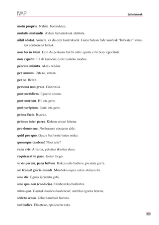 Latinismoak



motu proprio. Nahita, borondatez.
mutatis mutandis. Aldatu beharrekoak aldatuta.
nihil obstat. Aurrera, ez du ezer kontrakorik. Garai batean fede kontuak “babesten” zituz-
     ten zentzoreen hitzak.
non bis in idem. Ezin da pertsona bat bi aldiz epaitu erru bera leporatuta.
non expedit. Ez da komeni; ezetz esateko modua.
peccata minuta. Akats txikiak.
per annum. Urteko, urtean.
per se. Berez.
persona non grata. Gaitzetsia.
post meridiem. Eguerdi ostean.
post mortem. Hil eta gero.
post scriptum. Idatzi eta gero.
prima facie. Itxuraz.
primus inter pares. Kideen artean lehena.
pro domo sua. Norberaren etxearen alde.
quid pro quo. Gauza bat beste baten ordez.
quousque tandem? Noiz arte?
rara avis. Arraroa, gutxitan ikusten dena.
requiescat in pace. Goian Bego.
si vis pacem, para bellum. Bakea nahi baduzu, prestatu gerra.
sic transit gloria mundi. Munduko ospea azkar ahitzen da.
sine die. Eguna izendatu gabe.
sine qua non (condicio). Ezinbesteko baldintza.
statu quo. Gauzak dauden daudenean; aurreko egoera berean.
stricto sensu. Zehatz-mehatz hartuta.
sub iudice. Ebazteke, epailearen esku.

                                                                                             369
 