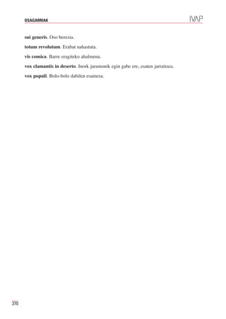 OSAGARRIAK



      sui generis. Oso berezia.
      totum revolutum. Erabat nahastuta.
      vis comica. Barre eragiteko ahalmena.
      vox clamantis in deserto. Inork jaramonik egin gabe ere, esaten jarraitzea.
      vox populi. Bolo-bolo dabilen esamesa.




370
 