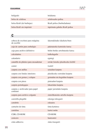 OSAGARRIAK


       bolígrafo                                bolaluma
       bolsa de celulosa                        zelulosazko poltsa
       bolsa Kraft (de burbujas)                Kraft poltsa (burbuiladuna)
       bolsa Kraft sin imprimir                 inprimatu gabeko Kraft poltsa



       C
       cabeza de escritura para máquina         idazmakinako idazketa-buru
       de escribir
       caja de cartón para embalajes            paketatzeko kartoizko kutxa
       caja para archivo definitivo             behin betiko artxibatzeko kutxa
       calculadora                              kalkulagailu
       calendario                               egutegi
       canutillo de plástico para encuadernar   orriak lotzeko plastikozko kiribil
       carnet                                   txartel
       carpeta con anillas                      uztaidun karpeta
       carpeta con fundas interiores            plastikozko zorrodun karpeta
       carpeta con gomas y solapas              gomadun eta hegaldun karpeta
       carpeta con pinza                        pintzadun karpeta
       carpeta portalegajos                     lokarridun karpeta
       carpeta y archivador para papel          paper jarraituko karpeta
       continuo
       carpeta para archivo colgante            zintzilikatzeko artxibo-karpeta
       carretilla plegable                      eskorga tolesgarri
       cartabón                                 eskuaira
       cartucho de tinta                        tinta-kartutxo
       cartulina                                kartoi mehe
       CDR; CD-ROM                              CD-ROM
       cenicero                                 hautsontzi
       cinta adhesiva                           zinta itsasgarri

372
 