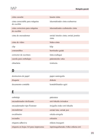 Bulegoko gauzak



cinta cassette                         kasete-zinta

cinta correctable para máquina         idazmakinako zinta ezabaerraz
de escribir
cinta correctora para máquina          idazmakinako ezabatzeko zinta
de escribir

cinta de encuadernar                   orriak lotzeko zinta; orriak josteko
                                       zinta
cinta de vídeo                         bideo-zinta
clip                                   klip
consumibles                            berritzeko gaiak
corrector de escritura                 tinta-ezabagai
cuerda para embalajes                  paketatzeko soka
chincheta                              txintxeta


D
destructora de papel                   paper-suntsigailu
disquete                               diskete
documento contable                     kontabilitateko agiri


E
embalaje                               paketatze
encuadernador deslizante               orri-lokailu irristakor

encuadernador tipo Fastener            itxigailu erako orri-lokailu
encuadernar                            orriak lotu; orriak josi
escalímetro                            eskala-erregela
escuadra                               eskuaira

etiqueta adhesiva                      etiketa itsasgarri
etiqueta en hojas A4 para impresoras   inprimagailuetako A4ko etiketa-orri

                                                                                        373
 