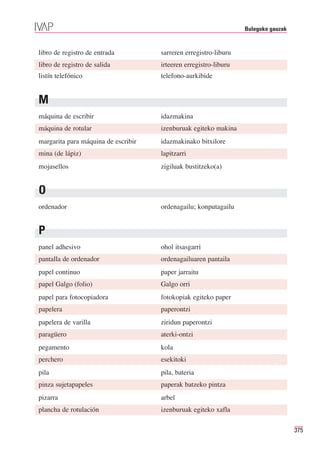 Bulegoko gauzak


libro de registro de entrada         sarreren erregistro-liburu
libro de registro de salida          irteeren erregistro-liburu
listín telefónico                    telefono-aurkibide


M
máquina de escribir                  idazmakina
máquina de rotular                   izenburuak egiteko makina
margarita para máquina de escribir   idazmakinako bitxilore
mina (de lápiz)                      lapitzarri
mojasellos                           zigiluak bustitzeko(a)


O
ordenador                            ordenagailu; konputagailu


P
panel adhesivo                       ohol itsasgarri
pantalla de ordenador                ordenagailuaren pantaila
papel continuo                       paper jarraitu
papel Galgo (folio)                  Galgo orri
papel para fotocopiadora             fotokopiak egiteko paper
papelera                             paperontzi
papelera de varilla                  ziridun paperontzi
paragüero                            aterki-ontzi
pegamento                            kola
perchero                             esekitoki
pila                                 pila, bateria
pinza sujetapapeles                  paperak batzeko pintza
pizarra                              arbel
plancha de rotulación                izenburuak egiteko xafla

                                                                                    375
 