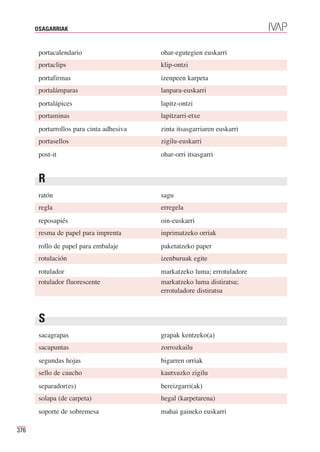 OSAGARRIAK


       portacalendario                    ohar-egutegien euskarri
       portaclips                         klip-ontzi
       portafirmas                        izenpeen karpeta
       portalámparas                      lanpara-euskarri
       portalápices                       lapitz-ontzi
       portaminas                         lapitzarri-etxe
       portarrollos para cinta adhesiva   zinta itsasgarriaren euskarri
       portasellos                        zigilu-euskarri
       post-it                            ohar-orri itsasgarri


       R
       ratón                              sagu
       regla                              erregela
       reposapiés                         oin-euskarri
       resma de papel para imprenta       inprimatzeko orriak
       rollo de papel para embalaje       paketatzeko paper
       rotulación                         izenburuak egite
       rotulador                          markatzeko luma; errotuladore
       rotulador fluorescente             markatzeko luma distiratsu;
                                          errotuladore distiratsu



       S
       sacagrapas                         grapak kentzeko(a)
       sacapuntas                         zorrozkailu
       segundas hojas                     bigarren orriak
       sello de caucho                    kautxuzko zigilu
       separador(es)                      bereizgarri(ak)
       solapa (de carpeta)                hegal (karpetarena)
       soporte de sobremesa               mahai gaineko euskarri

376
 
