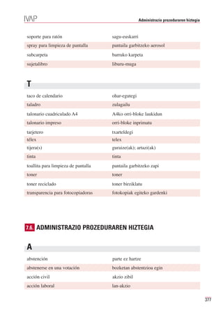 Administrazio prozeduraren hiztegia


soporte para ratón                   sagu-euskarri
spray para limpieza de pantalla      pantaila garbitzeko aerosol
subcarpeta                           barruko karpeta
sujetalibro                          liburu-muga



T
taco de calendario                   ohar-egutegi
taladro                              zulagailu
talonario cuadriculado A4            A4ko orri-bloke laukidun
talonario impreso                    orri-bloke inprimatu
tarjetero                            txarteldegi
télex                                telex
tijera(s)                            guraize(ak); artazi(ak)
tinta                                tinta
toallita para limpieza de pantalla   pantaila garbitzeko zapi
toner                                toner
toner reciclado                      toner birziklatu
transparencia para fotocopiadoras    fotokopiak egiteko gardenki




7.6. ADMINISTRAZIO PROZEDURAREN HIZTEGIA


A
abstención                           parte ez hartze
abstenerse en una votación           bozketan abstentzioa egin
acción civil                         akzio zibil
acción laboral                       lan-akzio

                                                                                           377
 