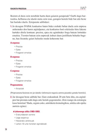 IDAZKETA PROZESUA



     Ikusten al duzu zein norabide hartu duen gaiaren garapenak? Garbi dago har-
     tzailea, helburua eta idazki-mota zein izan, garapen horrek bide bat edo beste
     bat hartuko duela. Erreparatu adibideei:
     1. Jo dezagun IVAPek konkurtso baten bidez erabaki behar duela zein enpresa
       arduratuko den haren argitalpenez, eta konkurtso hori esleitzeko hiru faktore
       hartuko direla kontuan: prezioa, epea eta agindutako froga batean lortutako
       emaitza. Txosten batean zein enpresak irabazi duen justifikatu beharko bage-
       nu, hau litzateke gaiari heltzeko modu koherente bat:
     A enpresa
         • Prezioa
         • Epea
         • Frogaren emaitza

     B enpresa
         • Prezioa
         • Epea
         • Frogaren emaitza

     C enpresa
         • Prezioa
         • Epea
         • Frogaren emaitza

     Proposamena
         • Arrazoiak

     [Proposamena hasieran ere jar daiteke (informazio nagusia aurrera pasatuko genuke horrela)].

     2. Jar dezagun beste adibide bat. Gure erakundeak 20 urte bete ditu, eta argital-
       pen bat prestatu nahi dugu urte horiek gogoratzeko. Zein izango da estrategia
       kasu horretan? Bada, seguru asko, antolaketa kronologikoa, urteka edo epeka
       aurrera eginez:

        Q Lehenengo aldia (1983-1993)
         • Erakundearen sorrera
         • Lege esparrua
         • Hasierako zerbitzuak
         • Lehen 10 urte horietan egindakoak

38
 