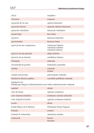 Administrazio prozeduraren hiztegia


eficaz                                    eraginkor
eficiencia                                eragimen
ejecución de un acto                      egintza betearazte
ejecución forzosa                         egintzak nahitaez betearazte
ejecución subsidiaria                     betearazte subsidiario
ejecutividad                              bete behar
ejecutivo                                 betearazi beharreko
ejecutoriedad                             betearazi behar
ejercicio de una competencia              eskumenaz baliatze
                                          eskumena erabiltze
                                          eskumena baliatze
ejercicio de una potestad                 ahalaz baliatze
ejercicio de un derecho                   eskubideaz baliatze
Embajada                                  enbaxada
encomienda de gestión                     kudeatzeko gomendio
entidad                                   erakunde
                                          entitate
entidad consorciada                       partzuergoko erakunde
Entidad de Derecho público                zuzenbide publikoko erakunde
Entidad Local
Entidad que integra la Administración Local tokiko administrazioko erakunde
equidad                                   ekitate
error de hecho                            egitezko errakuntza
error material aritmético                 errakuntza material aritmetiko
error material de hecho                   egitezko errakuntza material
escrito                                   idazki
Estado Mayor de la Defensa                Defentsako Estatu Nagusia
Estatuto                                  estatutu
Estatuto de Autonomía                     autonomia-estatutu
estimación                                baieste
                                          baiespen

                                                                                             387
 