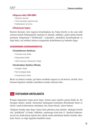 Testuaren antolaketa



   Q Bigarren aldia (1994-2004)
    • Zerbitzu berriak
    • Urte hauetako eginkizunak
    • Kalitatearen erronka

   Q Etorkizunari begira

Ikusten duzunez, hari nagusia kronologikoa da, baina horrek ez du esan nahi
eskema horrek bihurgunerik onartzen ez duenik; adibidez, goiko puntu batzuk
jorratzen ditugunean (“Zerbitzuak”, esaterako), antolaketa kronologikoak ez
digu balio, eta zerbitzu horien ezaugarriak deskribatzera jo beharko dugu:

EUSKARARAKO ZUZENDARIORDETZA
   Q Euskalduntze Zerbitzua
    • Prestakuntza Atala
    • Ebaluaketa Atala
    • Administrazio Hizkeraren Atala

   Q Itzultzaileen Zerbitzu Ofiziala
    • Itzulpen Atala
    • Terminologia Atala
    • Interpretazio Atala

Beste era batera esanda: gai baten norabide nagusia ez da hertsia; aitzitik, bere
barruan bigarren mailako antolaketa-motak onartzen ditu.




1.3. TESTUAREN ANTOLAKETA

Esango dugunaren mapa prest dago: testura jauzi egiteko garaia heldu da. Ez
dezagun ahantz, haatik, momentuz daukaguna kontzeptu abstraktuak baino ez
direla; modu koherentean antolatuta, bai, baina hitzak, azken batean.
Ahalegin handia egin dugu, baina dena pikutara joan daiteke, ahalegin horrek
isla “grafikorik” ez badu. Adibidez, ondorengo testu hau (1. idazkia) koheren-
tea da oso, badu barne-egitura bat, ideiak modu antolatuan daude emanda; idaz-
leak, berriz, ez digu laguntza handirik eman.

                                                                                       39
 