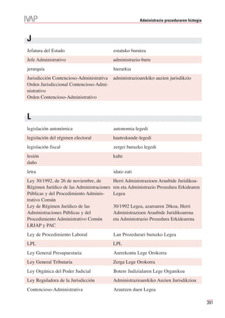 Administrazio prozeduraren hiztegia



J
Jefatura del Estado                        estatuko burutza
Jefe Administrativo                        administrazio-buru
jerarquía                                  hierarkia
Jurisdicción Contencioso-Administrativa    administrazioarekiko auzien jurisdikzio
Orden Jurisdiccional Contencioso-Admi-
nistrativo
Orden Contencioso-Administrativo



L
legislación autonómica                     autonomia-legedi
legislación del régimen electoral          hauteskunde-legedi
legislación fiscal                         zergei buruzko legedi
lesión                                     kalte
daño
letra                                      idatz-zati
Ley 30/1992, de 26 de noviembre, de        Herri Administrazioen Araubide Juridikoa-
Régimen Jurídico de las Administraciones   ren eta Administrazio Prozedura Erkidearen
Públicas y del Procedimiento Adminis-      Legea
trativo Común
Ley de Régimen Jurídico de las             30/1992 Legea, azaroaren 26koa, Herri
Administraciones Públicas y del            Administrazioen Araubide Juridikoarena
Procedimiento Administrativo Común         eta Administrazio Prozedura Erkidearena
LRJAP y PAC
Ley de Procedimiento Laboral               Lan Prozedurari buruzko Legea
LPL                                        LPL
Ley General Presupuestaria                 Aurrekontu Lege Orokorra
Ley General Tributaria                     Zerga Lege Orokorra
Ley Orgánica del Poder Judicial            Botere Judizialaren Lege Organikoa
Ley Reguladora de la Jurisdicción          Administrazioarekiko Auzien Jurisdikzioa
Contencioso-Administrativa                 Arautzen duen Legea

                                                                                              391
 