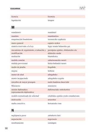 OSAGARRIAK



       licencia                                 lizentzia
       liquidación                              kitapen


       M
       mandatario                               mandatari
       mandato                                  mandataritza
       maquinación fraudulenta                  iruzurrezko azpikeria
       marco general                            esparru orokor
       materia reservada a la Ley               legez arautu beharreko gai
       mecanismo de seguimiento, evaluación y jarraipena egiteko, ebaluatzeko eta
       modificación                           aldatzeko modu
       mediación                                bitartekotza
       medida cautelar                          zuhurtasunezko neurri
       medida provisional                       behin-behineko neurri
       medio de prueba                          frogabide
       mejora                                   hobetze
       menor de edad                            adingabeko
       menor incapacitado                       adingabeko ezgaitu
       miembro de mayor jerarquía               maila handiena duen kide
       Ministerio                               ministerio
       misión diplomática                       diplomaziako ordezkaritza
       representación diplomática
       modelo normalizado de solicitud          eskabidea egiteko eredu estandarizatu
       motivación                               arrazoitze
       multa coercitiva                         hertsatzeko isun


       N
       negligencia grave                        zabarkeria larri
       negociación                              negoziazio
       nombramiento                             izendapen

392
 