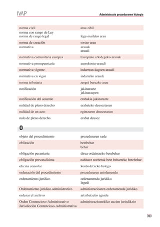 Administrazio prozeduraren hiztegia



norma civil                               arau zibil
norma con rango de Ley
norma de rango legal                      lege-mailako arau
norma de creación                         sortze-arau
normativa                                 arauak
                                          araudi
normativa comunitaria europea             Europako erkidegoko arauak
normativa presupuestaria                  aurrekontu-araudi
normativa vigente                         indarrean dagoen araudi
normativa en vigor                        indarreko araudi
norma tributaria                          zergei buruzko arau
notificación                              jakinarazte
                                          jakinarazpen
notificación del acuerdo                  erabakia jakinarazte
nulidad de pleno derecho                  erabateko deuseztasun
nulidad de un acto                        egintzaren deuseztasun
nulo de pleno derecho                     erabat deusez


O
objeto del procedimiento                  prozeduraren xede
obligación                                betebehar
                                          behar
obligación pecuniaria                     dirua ordaintzeko betebehar
obligación personalísima                  nahitaez norberak bete beharreko betebehar
oficina consular                          kontsuletxeko bulego
ordenación del procedimiento              prozeduraren antolamendu
ordenamiento jurídico                     ordenamendu juridiko
                                          legedi
Ordenamiento jurídico-administrativo      administrazioaren ordenamendu juridiko
ordenar el archivo                        artxibatzeko agindu
Orden Contencioso-Administrativo          administrazioarekiko auzien jurisdikzio
Jurisdicción Contencioso-Administrativa

                                                                                               393
 