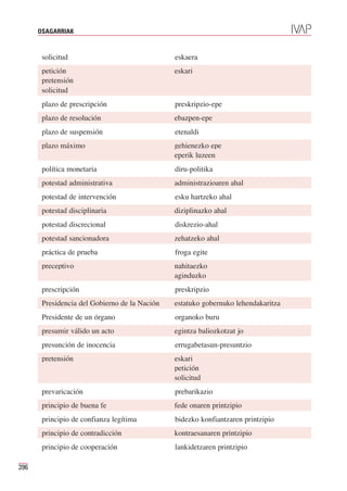OSAGARRIAK


       solicitud                               eskaera
       petición                                eskari
       pretensión
       solicitud
       plazo de prescripción                   preskripzio-epe
       plazo de resolución                     ebazpen-epe
       plazo de suspensión                     etenaldi
       plazo máximo                            gehienezko epe
                                               eperik luzeen
       política monetaria                      diru-politika
       potestad administrativa                 administrazioaren ahal
       potestad de intervención                esku hartzeko ahal
       potestad disciplinaria                  diziplinazko ahal
       potestad discrecional                   diskrezio-ahal
       potestad sancionadora                   zehatzeko ahal
       práctica de prueba                      froga egite
       preceptivo                              nahitaezko
                                               aginduzko
       prescripción                            preskripzio
       Presidencia del Gobierno de la Nación   estatuko gobernuko lehendakaritza
       Presidente de un órgano                 organoko buru
       presumir válido un acto                 egintza baliozkotzat jo
       presunción de inocencia                 errugabetasun-presuntzio
       pretensión                              eskari
                                               petición
                                               solicitud
       prevaricación                           prebarikazio
       principio de buena fe                   fede onaren printzipio
       principio de confianza legítima         bidezko konfiantzaren printzipio
       principio de contradicción              kontraesanaren printzipio
       principio de cooperación                lankidetzaren printzipio

396
 