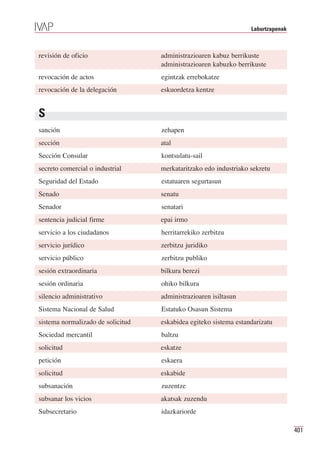 Laburtzapenak



revisión de oficio                 administrazioaren kabuz berrikuste
                                   administrazioaren kabuzko berrikuste
revocación de actos                egintzak errebokatze
revocación de la delegación        eskuordetza kentze


S
sanción                            zehapen
sección                            atal
Sección Consular                   kontsulatu-sail
secreto comercial o industrial     merkataritzako edo industriako sekretu
Seguridad del Estado               estatuaren segurtasun
Senado                             senatu
Senador                            senatari
sentencia judicial firme           epai irmo
servicio a los ciudadanos          herritarrekiko zerbitzu
servicio jurídico                  zerbitzu juridiko
servicio público                   zerbitzu publiko
sesión extraordinaria              bilkura berezi
sesión ordinaria                   ohiko bilkura
silencio administrativo            administrazioaren isiltasun
Sistema Nacional de Salud          Estatuko Osasun Sistema
sistema normalizado de solicitud   eskabidea egiteko sistema estandarizatu
Sociedad mercantil                 baltzu
solicitud                          eskatze
petición                           eskaera
solicitud                          eskabide
subsanación                        zuzentze
subsanar los vicios                akatsak zuzendu
Subsecretario                      idazkariorde

                                                                                  401
 