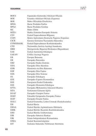 OSAGARRIAK


      BOCE         Espainiako Gorteetako Aldizkari Ofiziala
      BOE          Estatuko Aldizkari Ofiziala (Espainia)
      BOE          Babes Ofizialeko Etxebizitza
      BPGb         Barne Produktu Garbia
      BPGd         Barne Produktu Gordina
      BZ           Babes Zibila
      BZES         Banku Zentralen Europako Sistema
      CEV          Euskal Enpresaburuen Bilgunea
      CGPJ         Botere Judizialaren Kontseilu Nagusia (Espainia)
      CICR         Gurutze Gorriaren Nazioarteko Batzordea
      CONFEBASK    Euskal Enpresaburuen Konfederakundea
      CPJI         Nazioarteko Justizia Auzitegi Iraunkorra
      DBH          Derrigorrezko Bigarren Hezkuntza (Hegoaldean)
      EAE          Euskal Autonomia Erkidegoa
      EAEAN        EAEko Auzitegi Nagusia
      EB           Europar Batasuna
      EB           Europako Batzordea
      EBZ          Europako Banku Zentrala
      EDA          Europako Diru Akordioa
      EDB          Ekonomia eta Diru Batasuna
      EDF          Europako Diru Funtsa
      EDS          Europako Diru Sistema
      EE           Europako Erkidegoa
      EEE          Europako Esparru Ekonomikoa
      EEE          Energiaren Euskal Erakundea
      EEE          Europako Ekonomia Erkidegoa
      EFTA         Europako Merkataritza Askearen Elkartea
      EGA          Euskararen Gaitasun Agiria
      EGAF         Europako Garapen Funtsa
      EGEF         Eskualde Garapeneko Europako Funtsa
      EGIF         Europako Gizarte Funtsa
      EGLU         Euskal Gramatika, Lehen Urratsak (Euskaltzaindia)
      EH           Euskal Herria
      EHAA         Euskal Herriko Agintaritzaren Aldizkaria
      EHIK         Euskal Herriko Ikastolen Konfederakundea
      EHU          Euskal Herriko Unibertsitatea
      EIB          Europako Inbertsio Bankua
      EIK          Estatu Independenteen Komunitatea
      EIMA         Euskal Ikasmaterialgintza
      EIT          Euskaraz Irakasteko Trebetasun Aitormena

406
 