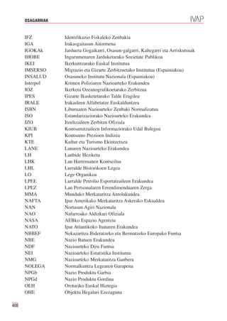 OSAGARRIAK


      IFZ          Identifikazio Fiskaleko Zenbakia
      IGA          Irakasgaitasun Aitormena
      IGOKAk       Jarduera Gogaikarri, Osasun-galgarri, Kaltegarri eta Arriskutsuak
      IHOBE        Ingurumenaren Jarduketarako Sozietate Publikoa
      IKEI         Ikerkuntzarako Euskal Institutua
      IMSERSO      Migrazio eta Gizarte Zerbitzuetako Institutua (Espainiakoa)
      INSALUD      Osasuneko Institutu Nazionala (Espainiakoa)
      Interpol     Krimen Poliziaren Nazioarteko Erakundea
      IOZ          Ikerketa Ozeanografikoetarako Zerbitzua
      IPES         Gizarte Ikasketetarako Talde Eragilea
      IRALE        Irakasleen Alfabetatze Euskalduntzea
      ISBN         Liburuaren Nazioarteko Zenbaki Normalizatua
      ISO          Estandarizaziorako Nazioarteko Erakundea
      IZO          Itzultzaileen Zerbitzu Ofiziala
      KIUB         Kontsumitzaileen Informaziorako Udal Bulegoa
      KPI          Kontsumo Prezioen Indizea
      KTE          Kultur eta Turismo Ekintzetxea
      LANE         Lanaren Nazioarteko Erakundea
      LH           Lanbide Heziketa
      LHK          Lan Harremanen Kontseilua
      LHL          Lurralde Historikoen Legea
      LO           Lege Organikoa
      LPEE         Lurralde Petrolio Esportatzaileen Erakundea
      LPEZ         Lan Pertsonalaren Errendimenduaren Zerga
      MMA          Munduko Merkataritza Antolakundea
      NAFTA        Ipar Amerikako Merkataritza Askerako Eskualdea
      NAN          Nortasun Agiri Nazionala
      NAO          Nafarroako Aldizkari Ofiziala
      NASA         AEBko Espazio Agentzia
      NATO         Ipar Atlantikoko Itunaren Erakundea
      NBBEF        Nekazaritza Bideratzeko eta Bermatzeko Europako Funtsa
      NBE          Nazio Batuen Erakundea
      NDF          Nazioarteko Diru Funtsa
      NEI          Nazioarteko Estatistika Institutua
      NMG          Nazioarteko Merkataritza Ganbera
      NOLEGA       Normalkuntza Legearen Garapena
      NPGb         Nazio Produktu Garbia
      NPGd         Nazio Produktu Gordina
      OEH          Orotariko Euskal Hiztegia
      OHE          Objektu Hegalari Ezezaguna

408
 