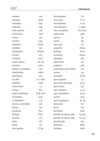 Laburtzapenak


entitatea                 ent.       foru-aldundia                  FA
epemuga                  epem.       foru-araua                    F. Ar.
erakundea                erak.       foru-dekretua                 F. D.
erakuslea                erak.       foru-diputatua              f.-diptu.
erdia; erdikoa            erd.       foru-zuzenbidea             Foru Zuz.
erreferentzia            erref.      galdetzailea                  gald.
erregea                   erg.       garrena                        gn.
erregina                 ergi.       gastua                        gtu.
errektorea              errekt.      gaur egun                      g.e.
errepidea                 erp.       geografia                    Geogr.
erronkariera            Erronk.      geologia                      Geol.
ertzaina                  ertz.      geometria                    Geom.
Ertzantza                ertzz.      gipuzkera                     Gip.
esaera zaharra          esr. zah.    gizonezkoa                     giz.
eskailera                eskra.      gobernua                      gob.
eskuina; eskuinaldea      esk.       goian bego; goian beude       g.b.
eskuizkribua            eskbu.       gorena                         gn.
espedientea               esp.       gramatika                    Gram.
eta abar               e.a.; etab.   gure igorpena                  g.i.
etorbidea                etorb.      gure kontu korrontea         g.k.k.
etxeko lanak              e.l.       gure kontua                   g.k.
Europa                    Eur.       gure onarpena                 g. on.
euskal zuzenbidea      Eusk. Zuz.    gutxi gorabehera             g.g.b.
euskalduna               eusk.       guztira                       guzt.
ez dagoelako              e.d.       guztiz agurgarria            gz. ag.
ezkerra; ezkerraldea      ezk.       hartua dut                    h.d.
faktura                   fra.       herria                         her.
faszikulua               fasz.       herribidea                    herb.
filologia                Filol.      herririk eta datarik gabe    h.e.d.g.
filosofia                 Fil.       herririk eta urterik gabe    h.e.u.g.
fisika                    Fis.       herririk gabe                 h.g.
folioa                    fol.       hezkuntza                    Hezk.
foru-agindua             F. Ag.      hiribidea                     hirib.

                                                                                 411
 