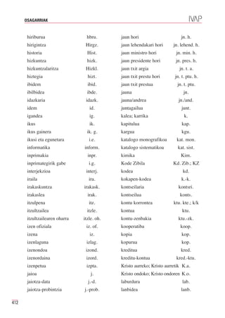 OSAGARRIAK


       hiriburua                 hbru.       jaun hori                      jn. h.
       hirigintza                Hirgz.      jaun lehendakari hori      jn. lehend. h.
       historia                   Hist.      jaun ministro hori          jn. min. h.
       hizkuntza                  hizk.      jaun presidente hori        jn. pres. h.
       hizkuntzalaritza          Hizkl.      jaun txit argia               jn. t. a.
       hiztegia                   hizt.      jaun txit prestu hori       jn. t. ptu. h.
       ibidem                     ibid.      jaun txit prestua            jn. t. ptu.
       ibilbidea                  ibde.      jauna                            jn.
       idazkaria                 idazk.      jauna/andrea                  jn./and.
       idem                        id.       juntagailua                     junt.
       igandea                     ig.       kalea; karrika                   k.
       ikus                        ik.       kapitulua                       kap.
       ikus gainera               ik. g.     kargua                          kgu.
       ikusi eta egunetara         i.e.      katalogo monografikoa        kat. mon.
       informatika              inform.      katalogo sistematikoa        kat. sist.
       inprimakia                 inpr.      kimika                         Kim.
       inprimategirik gabe         i.g.      Kode Zibila                Kd. Zib.; KZ
       interjekzioa              interj.     kodea                           kd.
       iraila                      ira.      kokapen-kodea                  k.-k.
       irakaskuntza             irakask.     kontseilaria                  kontsri.
       irakaslea                  irak.      kontseilua                     konts.
       itzulpena                   itz.      kontu korrontea            ktu. kte.; k/k
       itzultzailea               itzle.     kontua                          ktu.
       itzultzailearen oharra   itzle. oh.   kontu-zenbakia                ktu.-zk.
       izen ofiziala             iz. of.     kooperatiba                    koop.
       izena                       iz.       kopia                           kop.
       izenlaguna                izlag.      kopurua                         kop.
       izenondoa                 izond.      kreditua                       kred.
       izenordaina               izord.      kreditu-kontua              kred.-ktu.
       izenpetua                 izpta.      Kristo aurreko; Kristo aurretik K.a.
       jaioa                        j.       Kristo ondoko; Kristo ondoren K.o.
       jaiotza-data               j.-d.      laburdura                       lab.
       jaiotza-probintzia       j.-prob.     lanbidea                       lanb.

412
 