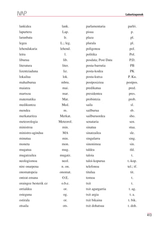 Laburtzapenak


lankidea                 lank.     parlamentaria         parlri.
lapurtera                Lap.      pisua                    p.
larunbata                 lr.      plaza                   pl.
legea                   L.; leg.   plurala                 pl.
lehendakaria            lehend.    poligonoa              pol.
letra                      l.      politika               Pol.
liburua                   lib.     posdata; Post Data     P.D.
literatura               liter.    posta-barrutia          PB
lizentziaduna             liz.     posta-kodea             PK
lokailua                 lok.      posta-kutxa           P. Ku.
mahaiburua              mbru.      postposizioa         postpos.
maiatza                  mai.      predikatua             pred.
martxoa                  mar.      presidentea            pres.
matematika               Mat.      probintzia             prob.
medikuntza               Med.      saila                   sl.
mendea                    m.       sailburua               sb.
merkataritza           Merkat.     sailburuordea          sbo.
meteorologia           Meteorol.   senataria              sen.
ministroa                min.      sinatua                stua.
ministro-agindua         MA        sinatzailea             sle.
minutua                  min.      singularra             sing.
moneta                   mon.      sinonimoa               sin.
mugatua                  mug.      taldea                  tld.
mugatzailea            mugatz.     taloia                   t.
neologismoa              neol.     taloi-kopurua         t.-kop.
nire onarpena           n. on.     telefonoa             tel.; tf.
onomatopeia            onomat.     titulua                 tit.
ontzat emana             O.E.      tomoa                    t.
oraingoz besterik ez    o.b.e.     txit                     t.
orrialdea                 or.      txit agurgarria        t. ag.
osteguna                  og.      txit argia              t. a.
ostirala                  or.      txit bikaina          t. bik.
otsaila                  ots.      txit dohatsua         t. doh.

                                                                        413
 