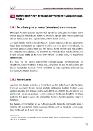 Administrazioko termino batzuen definizio dibulgatiboak



7.11. ADMINISTRAZIOKO TERMINO BATZUEN DEFINIZIO DIBULGA-
       TIBOAK

7.11.1. Prozeduran parte ez hartzea (abstenitzea) eta errefusatzea

Demagun Administrazioan oposizio bat egin behar dela, eta nolabaiteko harre-
manak daudela epaimahaiko baten eta azterketa egingo duen oposiziogile baten
artean: familiakoak dira, lagun minak, interes berak dituzte…1
Zer egin daiteke horrelakoetan? Bada, bi aukera nagusi daude: edo epaimahai-
kidea bera konturatzen da legearen arabera ezin dela egon epaimahaian, eta
kanpoan geratzea erabakitzen du; edo bestela beste oposiziogile bat, esatera-
ko, konturatzen da arazoaz, eta eskatzen du epaimahaikide hori kanporatzeko.
Lehen kasuari parte ez hartzea (abstenitzea) deitzen zaio, eta bigarrenari
errefusatzea.
Bai bata, eta bai bestea administrazio-jardunbidearen inpartzialtasuna eta
objektibotasuna bermatzeko bideak dira. Zer esanik ez, hau ez da bakarrik ger-
tatzen oposaketen kasuan; berdin gertatzen da diru-laguntzak ematerakoan,
lizentziak, baimenak eta abar.


7.11.2. Prebarikazioa

Agintari edo langile publikoek prebarikatu egiten dute, baldin eta Adminis-
trazioari dagokion kontu batean erabaki arbitrarioa hartzen badute, aldez
aurretik jakinda hori bidegabekeria dela. Berdin gertatzen da agintari eta lan-
gile horiek, jakinaren gainean, legez ezarritako baldintzak betetzen ez dituen
pertsona bat proposatzen edo izendatzen badute Administrazioko lanpostu
baterako.
Era berean, prebarikatzen ari da Administrazioko lanpostu horretarako propo-
samena edo izendapena onartzen duen pertsona, non eta badakien legez ezarri-
tako baldintzak ez dituela betetzen.

1
  Parte ez hartzeko eta errefusatzeko arrazoi nagusiak hemen dituzu: Administrazio eta Prozedura Legea
(30/1992), 28. artikulua.


                                                                                                         419
 