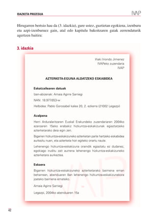 IDAZKETA PROZESUA


     Hirugarren bertsio hau da (3. idazkia), gure ustez, guztietan egokiena, izenburu
     eta azpi-izenburuez gain, atal edo kapitulu bakoitzaren gaiak zerrendaturik
     agertzen baitira:


     3. idazkia

                                                               Iñaki Iriondo Jimenez
                                                                 IVAPeko zuzendaria
                                                                                IVAP


                            AZTERKETA-EGUNA ALDATZEKO ESKABIDEA


                  Eskatzailearen datuak
                  Izen-abizenak: Amaia Agirre Sarriegi
                  NAN: 18.977.653-w
                  Helbidea: Pablo Gorosabel kalea 20, 2. ezkerra (21002 Legazpi)


                  Azalpena
                  Herri Arduralaritzaren Euskal Erakundeko zuzendariaren 2004ko
                  azaroaren 15eko erabakiz hizkuntza-eskakizunak egiaztatzeko
                  azterketarako deia egin zen.
                  Bigarren hizkuntza-eskakizuneko azterketan parte hartzeko eskabidea
                  aurkeztu nuen, eta azterketa hori egiteko onartu naute.
                  Lehenengo hizkuntza-eskakizuna oraindik egiaztatu ez dudanez,
                  egokiago iruditu zait aurrena lehenengo hizkuntza-eskakizuneko
                  azterketara aurkeztea.


                  Eskaera
                  Bigarren hizkuntza-eskakizuneko azterketarako baimena eman
                  beharrean, abenduaren 8an lehenengo hizkuntza-eskakizunekora
                  joateko baimena emateko.

                  Amaia Agirre Sarriegi

                  Legazpi, 2004ko abenduaren 15a




42
 