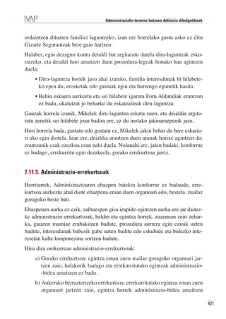 Administrazioko termino batzuen definizio dibulgatiboak



ordaintzen dituzten familiei laguntzeko, izan ere horrelako gastu asko ez ditu
Gizarte Segurantzak bere gain hartzen.
Halaber, egin dezagun kontu deialdi bat argitaratu dutela diru-laguntzak esku-
ratzeko, eta deialdi hori arautzen duen prozedura-legeak honako hau agintzen
duela:
    • Diru-laguntza horiek jaso ahal izateko, familia interesdunak bi hilabete-
      ko epea du, erosketak edo gastuak egin eta hurrengo egunetik hasita.
    • Behin eskaera aurkeztu eta sei hilabete igarota Foru Aldundiak erantzun
      ez badu, ukatutzat jo beharko du eskatzaileak diru-laguntza.
Gauzak horrela izanik, Mikelek diru-laguntza eskatu zuen, eta deialdia argita-
ratu zenetik sei hilabete joan badira ere, ez du inolako jakinarazpenik jaso.
Hori horrela bada, gustatu edo gustatu ez, Mikelek jakin behar du bere eskaria-
ri uko egin diotela. Izan ere, deialdia arautzen duen arauak horixe agintzen du:
erantzunik ezak ezezkoa esan nahi duela. Nolanahi ere, jakin badaki, konforme
ez badago, errekurritu egin dezakeela, gorako errekurtsoa jarriz.


7.11.5. Administrazio-errekurtsoak

Herritarrek, Administrazioaren ebazpen batekin konforme ez badaude, erre-
kurtsoa aurkeztu ahal diote ebazpena eman duen organoari edo, bestela, mailaz
goragoko beste bati.
Ebazpenen aurka ez ezik, salbuespen gisa izapide-egintzen aurka ere jar daitez-
ke administrazio-errekurtsoak, baldin eta egintza horiek, zuzenean zein zehar-
ka, gaiaren mamiaz erabakitzen badute, prozedura aurrera egin ezinik uzten
badute, interesdunak babesik gabe uzten baditu edo eskubide eta bidezko inte-
resetan kalte konponezina sortzen badute.
Hiru dira orokorrean administrazio-errekurtsoak:
    a) Gorako errekurtsoa: egintza eman zuen mailaz goragoko organoari jar-
       tzen zaio, halakorik badago eta errekurritutako egintzak administrazio-
       -bidea amaitzen ez badu.
    b) Aukerako berraztertzeko errekurtsoa: errekurritutako egintza eman zuen
       organoari jartzen zaio, egintza horrek administrazio-bidea amaitzen

                                                                                              421
 
