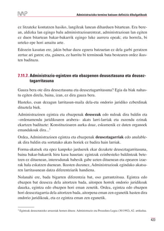 Administrazioko termino batzuen definizio dibulgatiboak



ez litzateke kontatzen hasiko, langileak lanean diharduen bitartean. Era bere-
an, aldizka lan egingo balu administrazioarentzat, administrazioan lan egiten
ez duen bitartean bakar-bakarrik egingo luke aurrera epeak; eta horrela, bi
urteko epe hori amaitu arte.
Edozein kasutan ere, jakin behar duzu egoera batzuetan ez dela garbi geratzen
zertaz ari garen; eta, gainera, ez harritu bi terminoak bata bestearen ordez ikus-
ten badituzu.


7.11.7. Administrazio-egintzen eta ebazpenen deuseztasuna eta deusez-
        tagarritasuna

Gauza bera ote dira deuseztasuna eta deuseztagarritasuna? Egia da biak nahas-
tu egiten direla, baina, izan, ez dira gauza bera.
Hasteko, esan dezagun larritasun-maila dela-eta ondorio juridiko ezberdinak
dituztela biek.
Administrazioen egintza eta ebazpenak deusezak edo nuloak dira baldin eta
–ordenamendu juridikoaren arabera– akats larri-larriak eta zuzendu ezinak
ekartzen badituzte: Konstituzioaren aurka doaz, eskumenik ez duten organoek
emandakoak dira...3
Ordea, Administrazioen egintza eta ebazpenak deuseztagarriak edo anulable-
ak dira baldin eta sortutako akats horiek ez badira hain larriak.
Forma-akatsek eta epez kanpoko jarduerek ekar dezakete deuseztagarritasuna,
baina bakar-bakarrik hiru kasu hauetan: egintzak ezinbesteko baldintzak bete-
tzen ez dituenean, interesdunak babesik gabe uzten dituenean eta epearen izae-
rak hala eskatzen duenean. Ikusten duzunez, Administrazioak egindako akatsa-
ren larritasunean datza diferentziarik handiena.
Nolanahi ere, bada bigarren diferentzia bat, oso garrantzitsua. Egintza edo
ebazpen bat deuseza dela aitortzen bada, aitorpen horrek ondorio juridikoak
dauzka, egintza edo ebazpen hori eman zenetik. Ordea, egintza edo ebazpen
hori deuseztagarria dela aitortzen bada, aitorpena eman zen egunetik hasten dira
ondorio juridikoak, eta ez egintza eman zen egunetik.

3
    Egintzak deuseztatzeko arrazoiak hemen dituzu: Administrazio eta Prozedura Legea (30/1992), 62. artikulua.


                                                                                                                 423
 